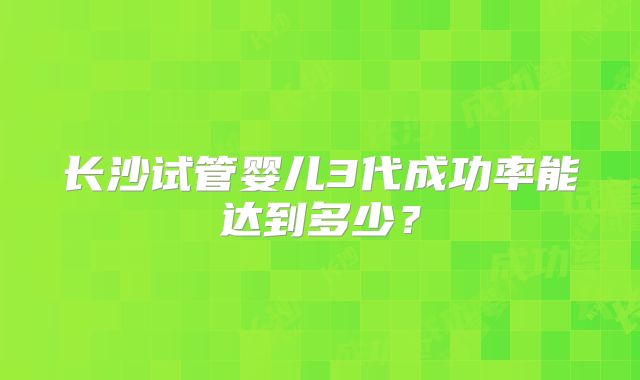 长沙试管婴儿3代成功率能达到多少？
