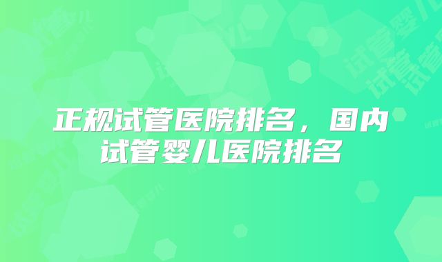 正规试管医院排名，国内试管婴儿医院排名