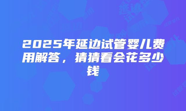 2025年延边试管婴儿费用解答，猜猜看会花多少钱