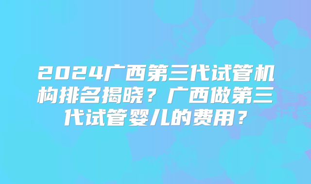 2024广西第三代试管机构排名揭晓？广西做第三代试管婴儿的费用？
