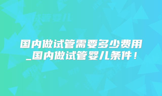 国内做试管需要多少费用_国内做试管婴儿条件！