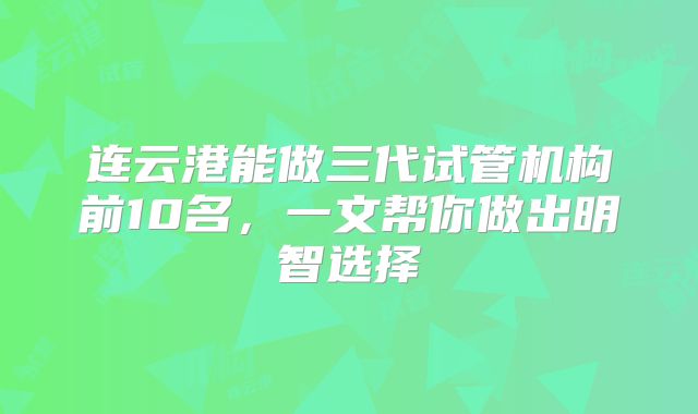 连云港能做三代试管机构前10名,一文帮你做出明智选择