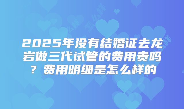 2025年没有结婚证去龙岩做三代试管的费用贵吗?费用明细是怎么样的