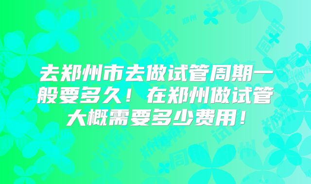 去郑州市去做试管周期一般要多久！在郑州做试管大概需要多少费用！