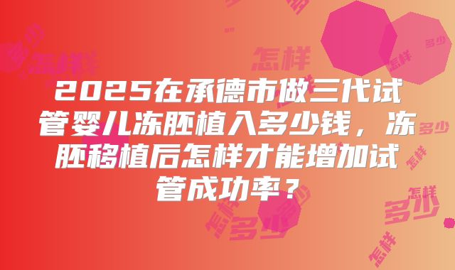 2025在承德市做三代试管婴儿冻胚植入多少钱，冻胚移植后怎样才能增加试管成功率？