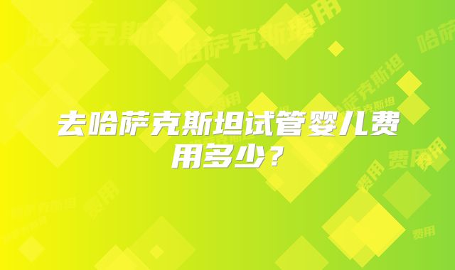 去哈萨克斯坦试管婴儿费用多少?