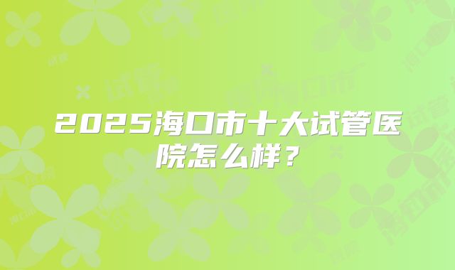 2025海口市十大试管医院怎么样？