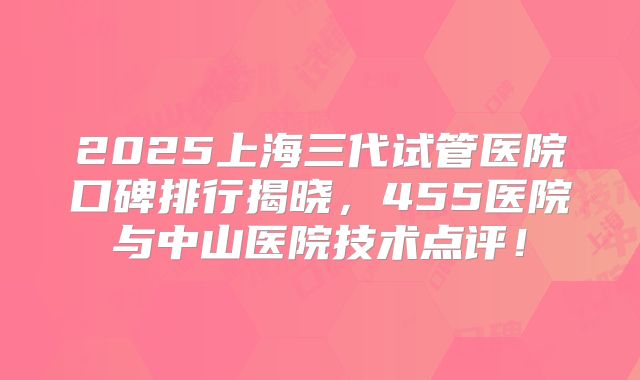 2025上海三代试管医院口碑排行揭晓,455医院与中山医院技术点评!