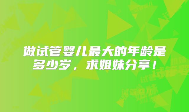 做试管婴儿最大的年龄是多少岁，求姐妹分享！