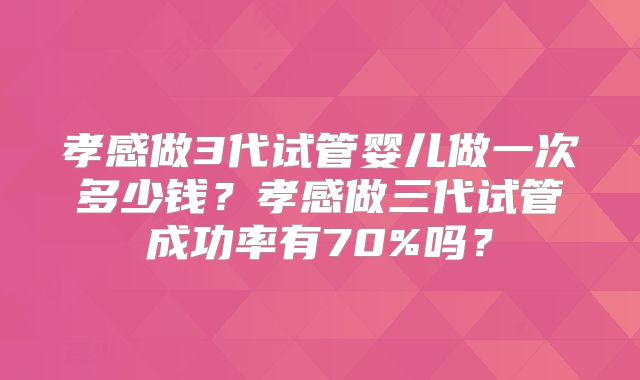 孝感做3代试管婴儿做一次多少钱？孝感做三代试管成功率有70%吗？