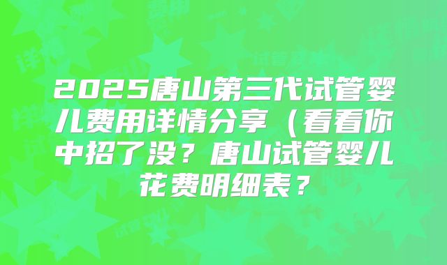 2025唐山第三代试管婴儿费用详情分享（看看你中招了没？唐山试管婴儿花费明细表？
