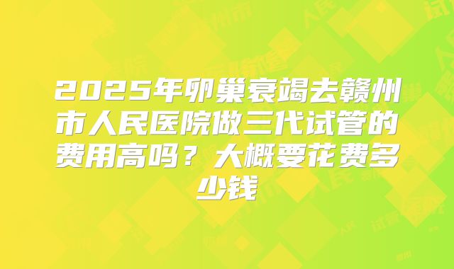 2025年卵巢衰竭去赣州市人民医院做三代试管的费用高吗？大概要花费多少钱