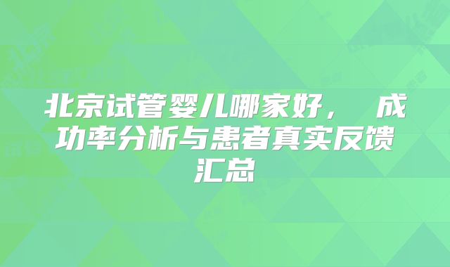 北京试管婴儿哪家好， 成功率分析与患者真实反馈汇总