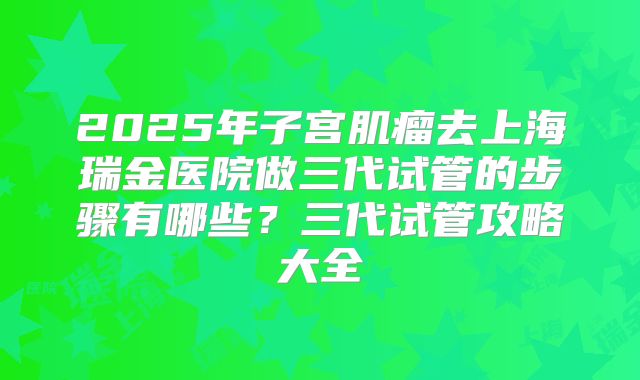 2025年子宫肌瘤去上海瑞金医院做三代试管的步骤有哪些?三代试管攻略大全