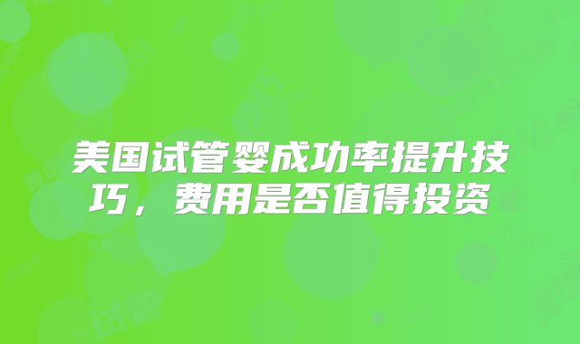 美国试管婴成功率提升技巧，费用是否值得投资