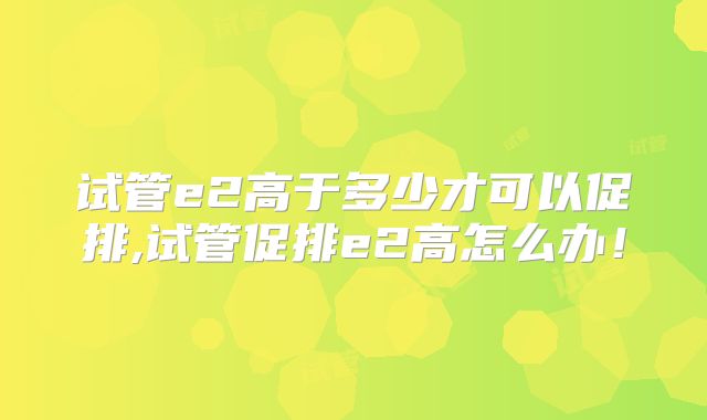 试管e2高于多少才可以促排,试管促排e2高怎么办！