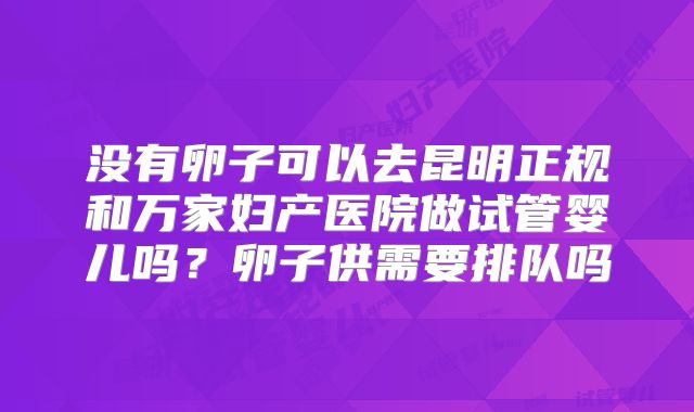 没有卵子可以去昆明正规和万家妇产医院做试管婴儿吗?卵子供需要排队吗