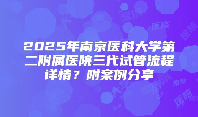 2025年南京医科大学第二附属医院三代试管流程详情?附案例分享