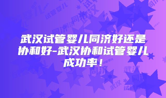 武汉试管婴儿同济好还是协和好-武汉协和试管婴儿成功率!