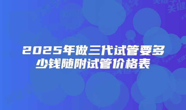 2025年做三代试管要多少钱随附试管价格表