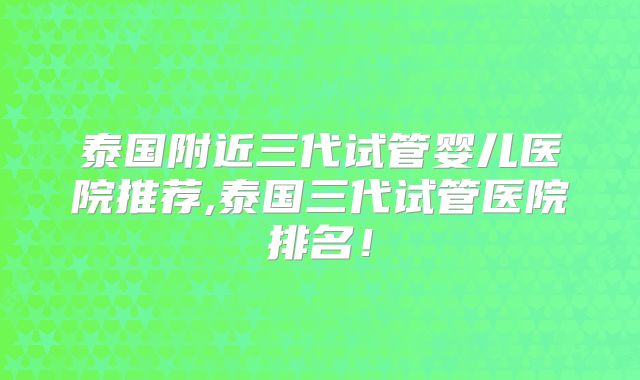 泰国附近三代试管婴儿医院推荐,泰国三代试管医院排名！