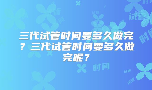 三代试管时间要多久做完?三代试管时间要多久做完呢?