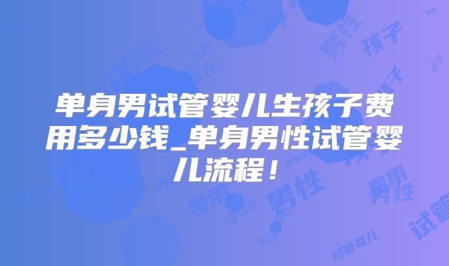 单身男试管婴儿生孩子费用多少钱_单身男性试管婴儿流程!