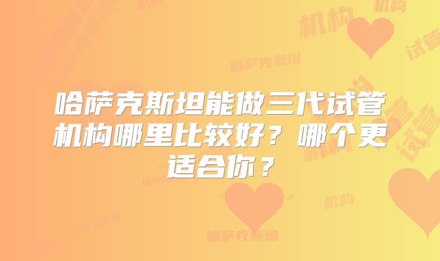 哈萨克斯坦能做三代试管机构哪里比较好？哪个更适合你？