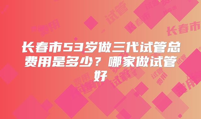 长春市53岁做三代试管总费用是多少？哪家做试管好