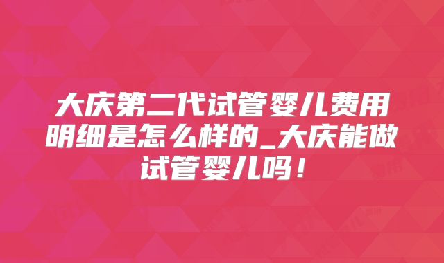大庆第二代试管婴儿费用明细是怎么样的_大庆能做试管婴儿吗!