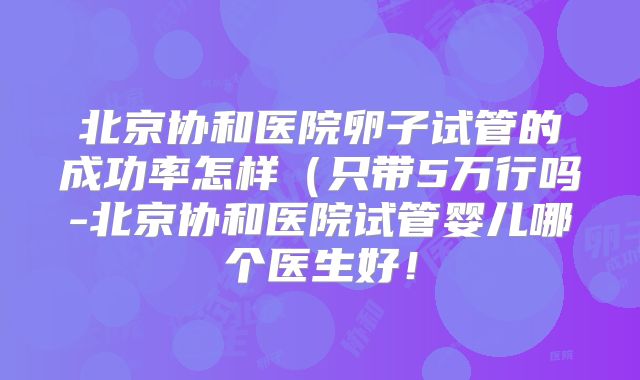 北京协和医院卵子试管的成功率怎样(只带5万行吗-北京协和医院试管婴儿哪个医生好!