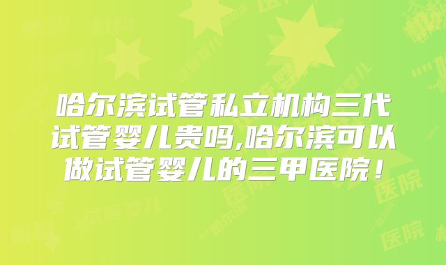哈尔滨试管私立机构三代试管婴儿贵吗,哈尔滨可以做试管婴儿的三甲医院!