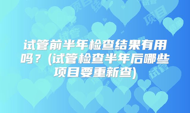 试管前半年检查结果有用吗？(试管检查半年后哪些项目要重新查)