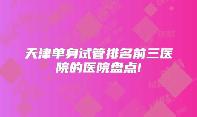 天津单身试管排名前三医院的医院盘点!