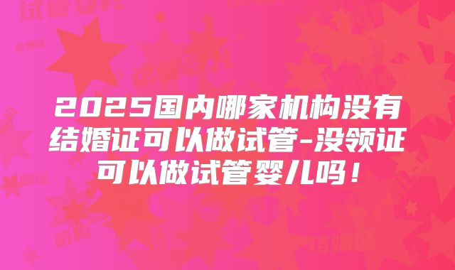 2025国内哪家机构没有结婚证可以做试管-没领证可以做试管婴儿吗！