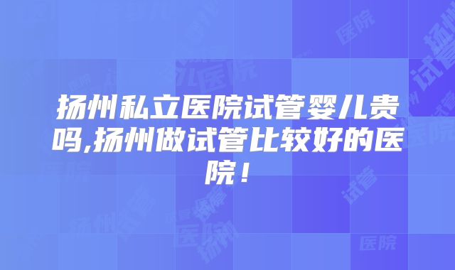 扬州私立医院试管婴儿贵吗,扬州做试管比较好的医院!
