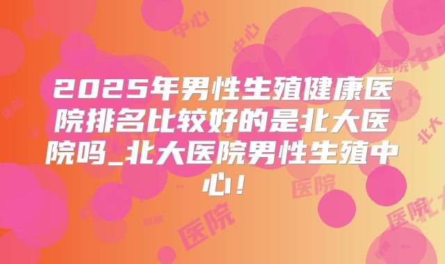 2025年男性生殖健康医院排名比较好的是北大医院吗_北大医院男性生殖中心！