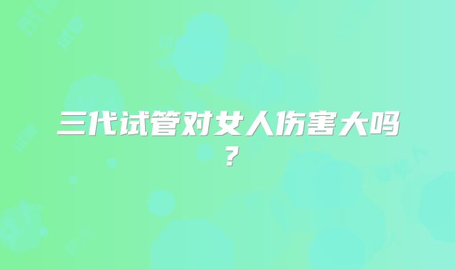 三代试管对女人伤害大吗?