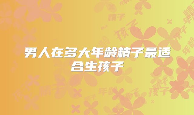 男人在多大年龄精子最适合生孩子