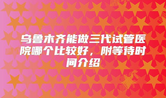 乌鲁木齐能做三代试管医院哪个比较好，附等待时间介绍