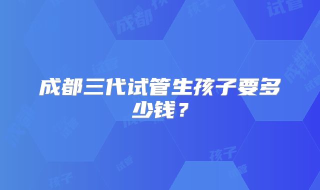 成都三代试管生孩子要多少钱？