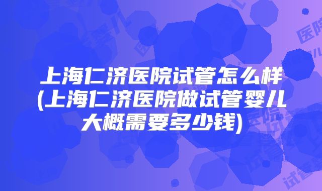 上海仁济医院试管怎么样(上海仁济医院做试管婴儿大概需要多少钱)