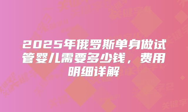 2025年俄罗斯单身做试管婴儿需要多少钱,费用明细详解