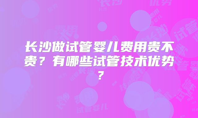 长沙做试管婴儿费用贵不贵?有哪些试管技术优势?