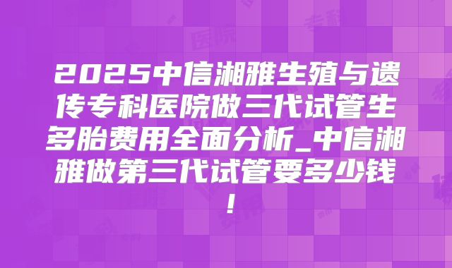 2025中信湘雅生殖与遗传专科医院做三代试管生多胎费用全面分析_中信湘雅做第三代试管要多少钱!