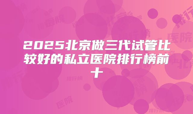 2025北京做三代试管比较好的私立医院排行榜前十