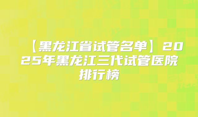 【黑龙江省试管名单】2025年黑龙江三代试管医院排行榜
