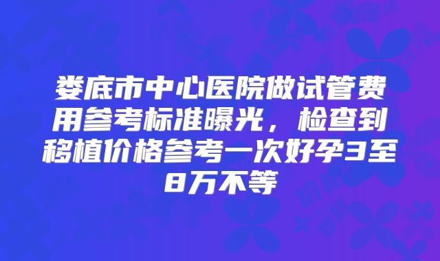 娄底市中心医院做试管费用参考标准曝光，检查到移植价格参考一次好孕3至8万不等