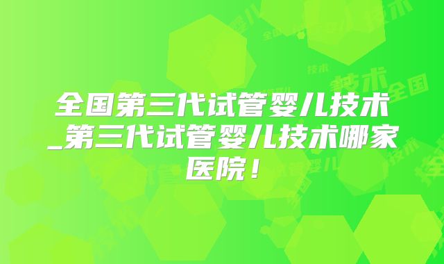 全国第三代试管婴儿技术_第三代试管婴儿技术哪家医院！