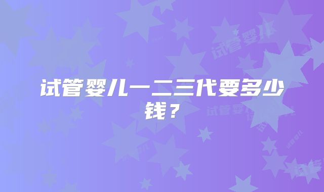 试管婴儿一二三代要多少钱？